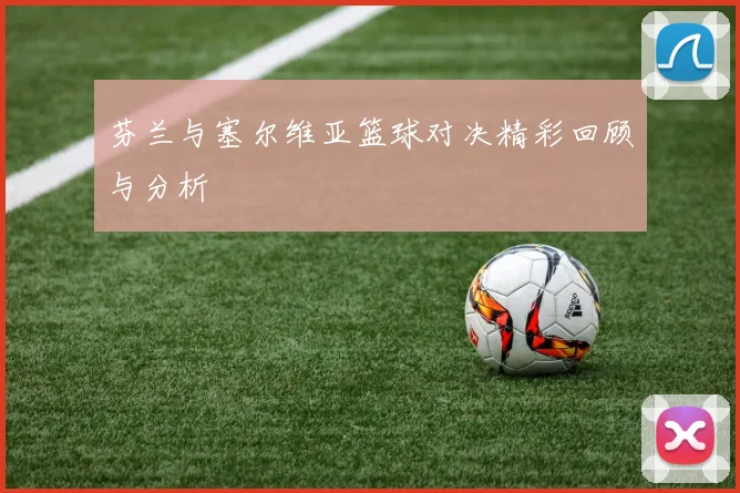 芬兰与塞尔维亚篮球对决精彩回顾与分析