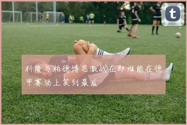 科隆与柏德博恩激战在即谁能在德甲赛场上笑到最后