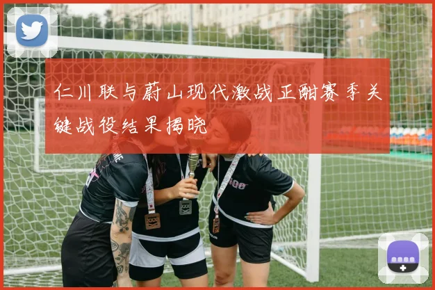 仁川联与蔚山现代激战正酣赛季关键战役结果揭晓