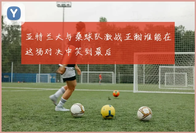 亚特兰大与桑球队激战正酣谁能在这场对决中笑到最后