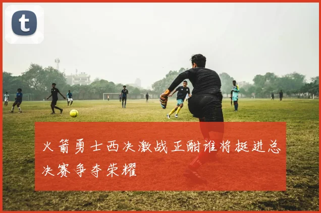 火箭勇士西决激战正酣谁将挺进总决赛争夺荣耀