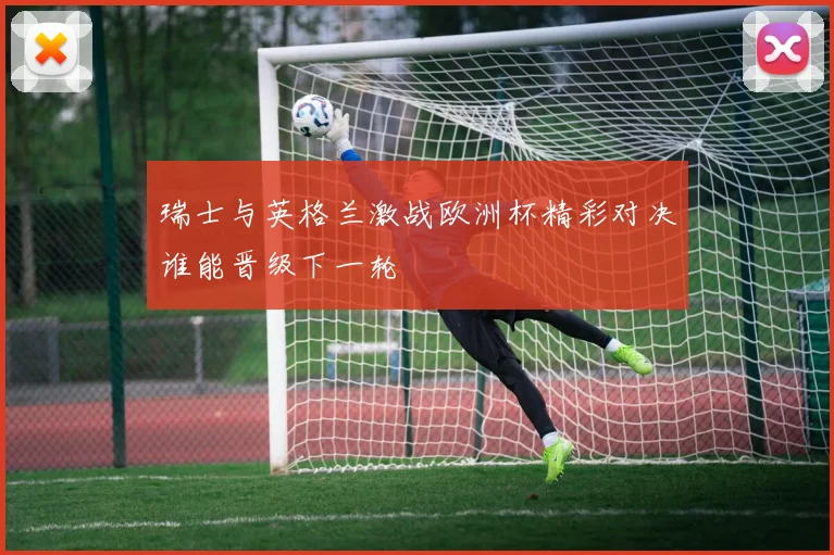 瑞士与英格兰激战欧洲杯精彩对决谁能晋级下一轮
