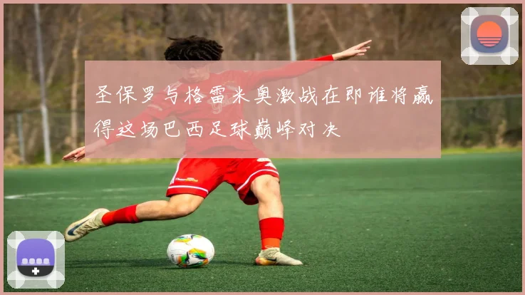 圣保罗与格雷米奥激战在即谁将赢得这场巴西足球巅峰对决