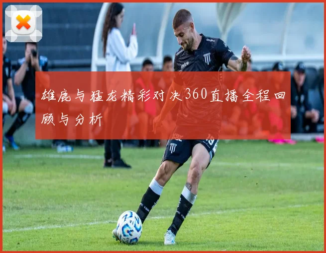 雄鹿与猛龙精彩对决360直播全程回顾与分析