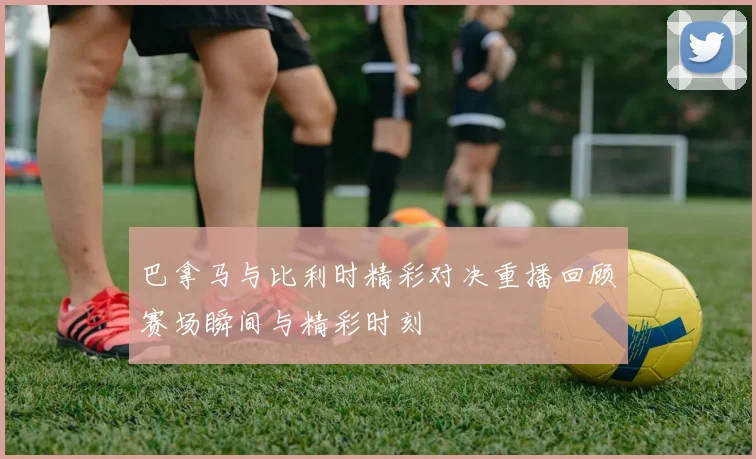 巴拿马与比利时精彩对决重播回顾赛场瞬间与精彩时刻