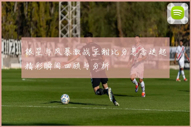 银星与风暴激战正酣比分悬念迭起精彩瞬间回顾与分析