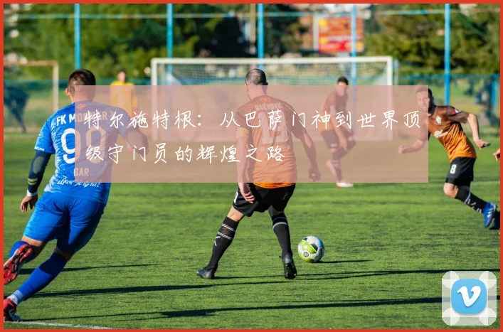 特尔施特根：从巴萨门神到世界顶级守门员的辉煌之路