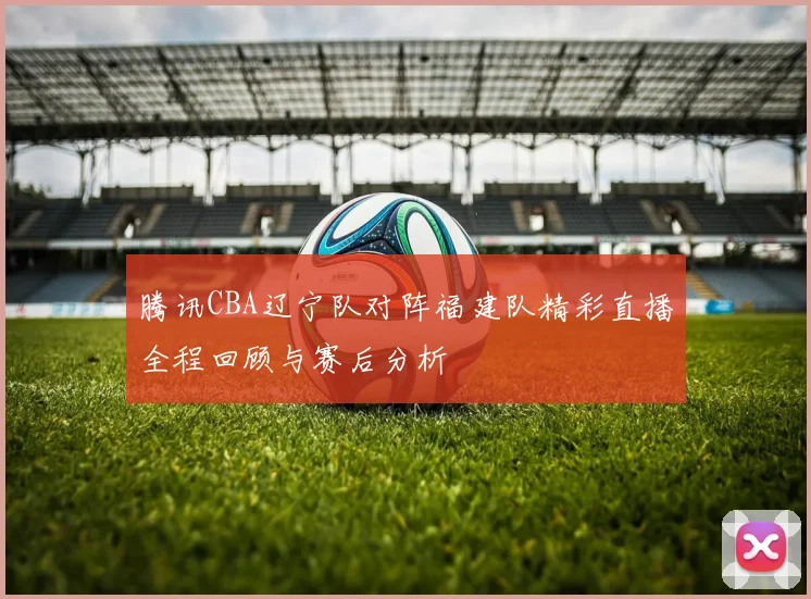 腾讯CBA辽宁队对阵福建队精彩直播全程回顾与赛后分析