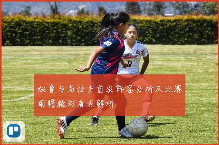 秘鲁与乌拉圭首发阵容分析及比赛前瞻精彩看点解析