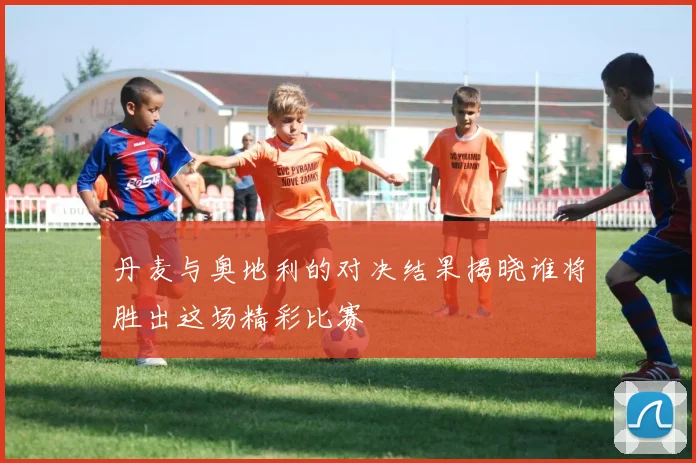丹麦与奥地利的对决结果揭晓谁将胜出这场精彩比赛