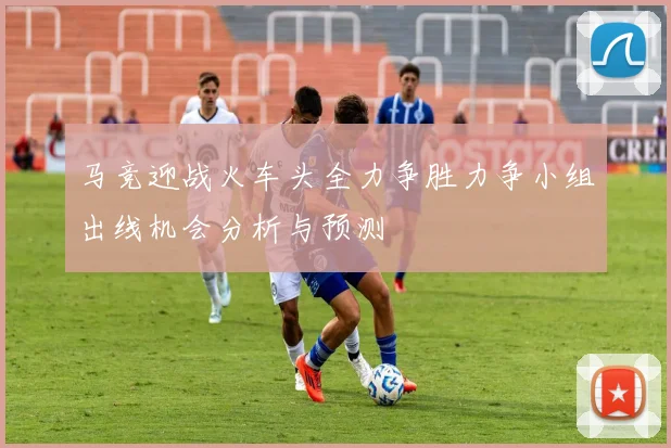 马竞迎战火车头全力争胜力争小组出线机会分析与预测