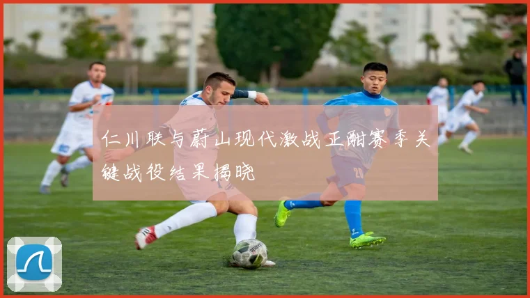 仁川联与蔚山现代激战正酣赛季关键战役结果揭晓