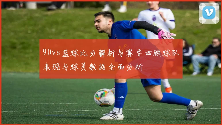 90vs蓝球比分解析与赛季回顾球队表现与球员数据全面分析