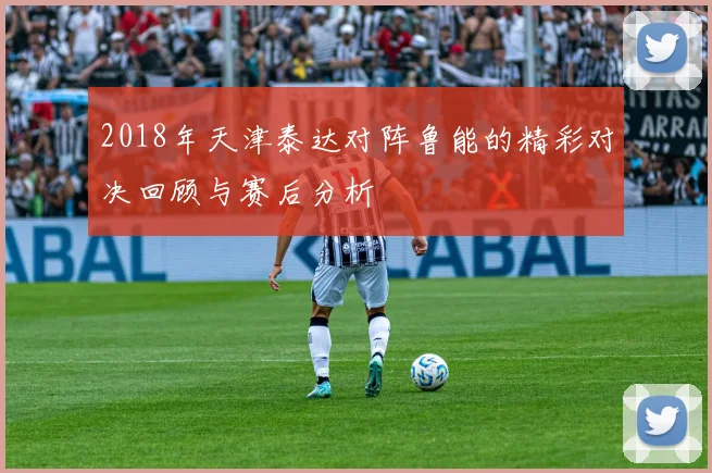 2018年天津泰达对阵鲁能的精彩对决回顾与赛后分析