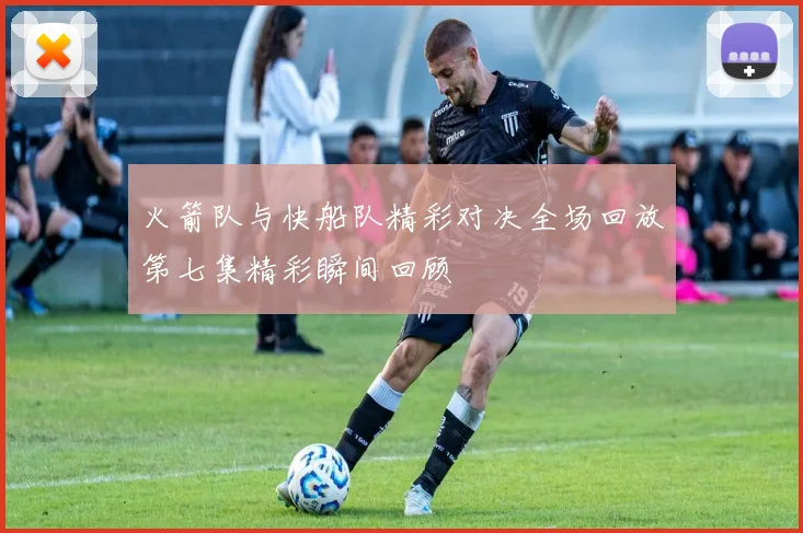 火箭队与快船队精彩对决全场回放第七集精彩瞬间回顾