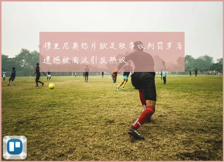 穆里尼奥怒斥欧足联争议判罚罗马遗憾被淘汰引发热议