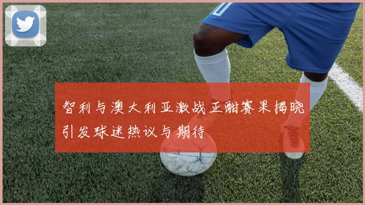 智利与澳大利亚激战正酣赛果揭晓引发球迷热议与期待