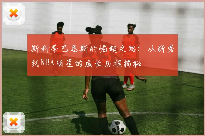 斯科蒂巴恩斯的崛起之路：从新秀到NBA明星的成长历程揭秘