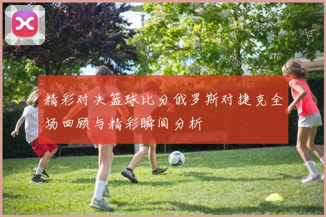 精彩对决篮球比分俄罗斯对捷克全场回顾与精彩瞬间分析