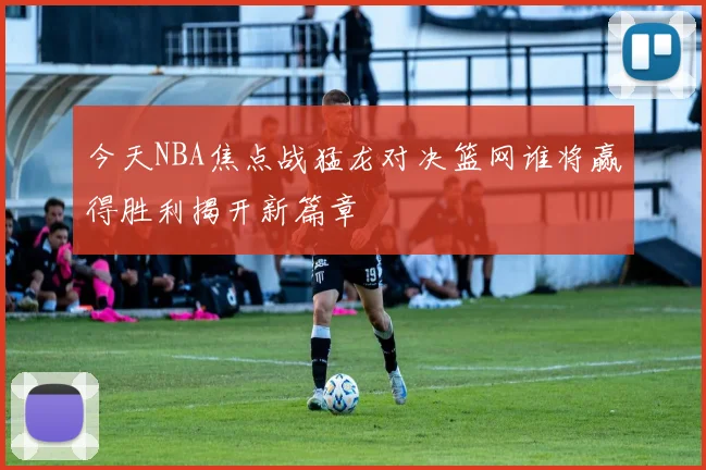 今天NBA焦点战猛龙对决篮网谁将赢得胜利揭开新篇章