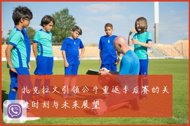 扎克拉文引领公牛重返季后赛的关键时刻与未来展望