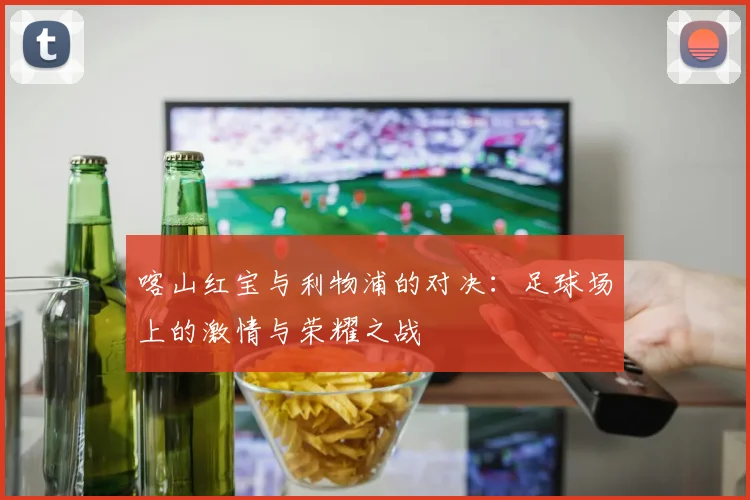 喀山红宝与利物浦的对决：足球场上的激情与荣耀之战