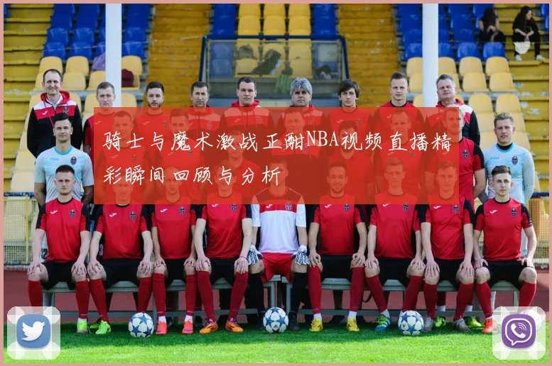 骑士与魔术激战正酣NBA视频直播精彩瞬间回顾与分析